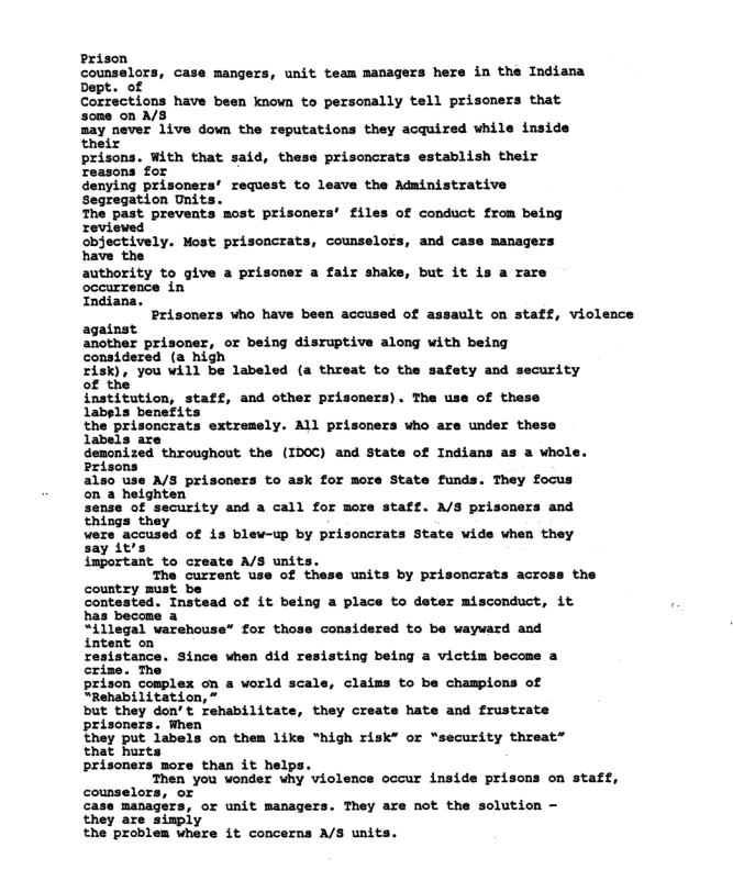 Prison counselors, case mange: Dept. of Corrections have been known to personally tell prisoners that sone on A/S may never 1ive down the reputations they acquired while inside their prisons. With that said, these prisoncrats establish their reasons for denying prisoners’ request to leave the Administrative Segregation Unit: The past prevents most prisoners’ files of conduct from being reviewed objectively. Most prisoncrats, counselor: have the authority to give a prisoner a fair shake, but it is a rare occurrence in Indiana. Prisoners who have been accused of assault on staff, violeace against another prisoner, or being disruptive along with being considered (a high EsK), ’you vill be labeled (a threst to the safety asd sscurity institution, staff, and other prisoners). The use of these 1abels benefits unit team nanagers here in the Indiana and case managers extremely. All prisoners who are under these demonized throughout the (ID0C) and state of Indians as & whole. Prisons also use A/S prisoners to ask for more State funds. They focus on a heighten sense of security and a call for more staff. A/S prisoners and things they ¥ers accused of is blew-up by prisoncrats State vide when they say it’s important to creats A/S unit: The current use of country must be contested. Instead of it being a place to deter misconduct, it has become a S1ilegal varehouse” for those considered o be vayvard and units by prisoncrats across the o sting being a victim become a crize. The prison complex on a world scale, claims to be champions of “Rehabilitation, ” but they don’t rehabilitats prisoners. When they put labels on them like “high risk” or “security threat” that hurts prisoners more than it helps. 1,TheR You vonder hy ‘violence occur inside priscns on statf, counselors, or case managers, or unit managers. They are not the solution - they are sinply the problem where it concerns A/S units. they create hate and frustrate
